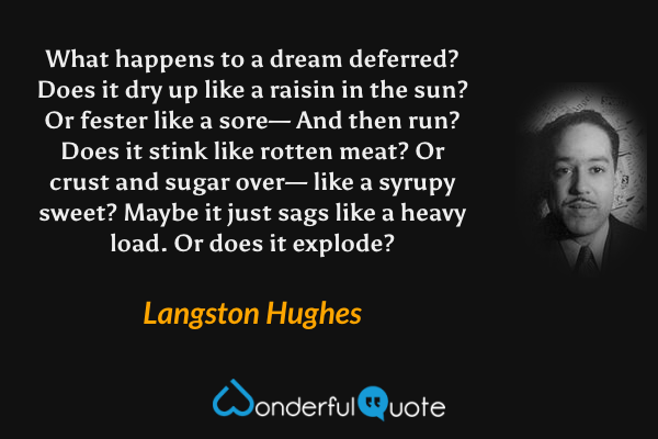 What happens to a dream deferred?
Does it dry up
like a raisin in the sun?
Or fester like a sore—
And then run?
Does it stink like rotten meat?
Or crust and sugar over—
like a syrupy sweet?
Maybe it just sags
like a heavy load.
Or does it explode? - Langston Hughes quote.