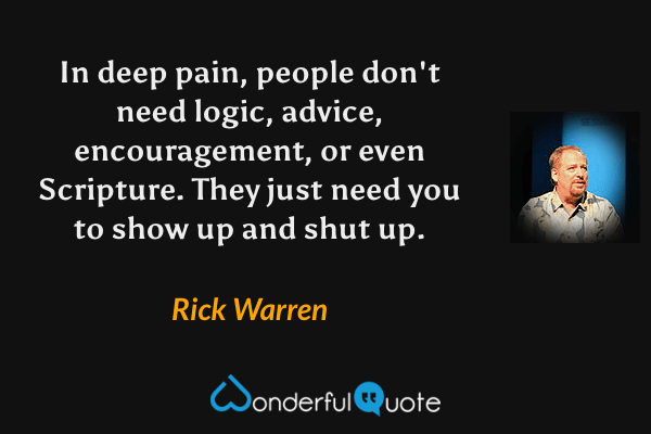 In deep pain, people don't need logic, advice, encouragement, or even Scripture. They just need you to show up and shut up. - Rick Warren quote.
