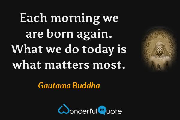 Each morning we are born again. What we do today is what matters most. - Gautama Buddha quote.