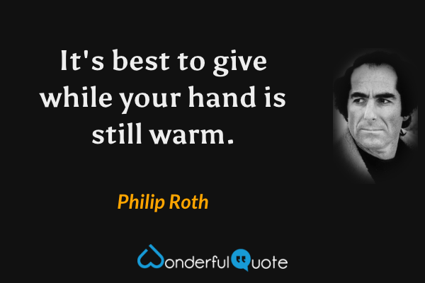 It's best to give while your hand is still warm. - Philip Roth quote.