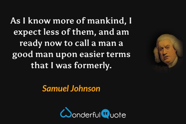 As I know more of mankind, I expect less of them, and am ready now to call a man a good man upon easier terms that I was formerly. - Samuel Johnson quote.