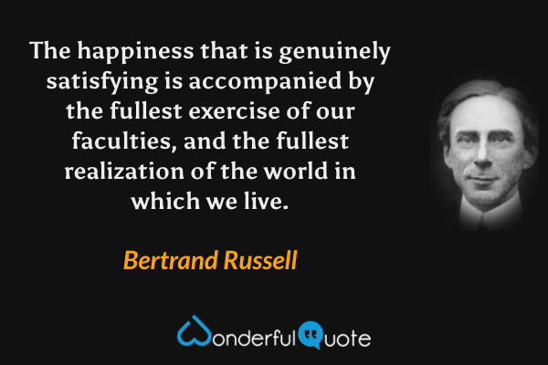 The happiness that is genuinely satisfying is accompanied by the fullest exercise of our faculties, and the fullest realization of the world in which we live. - Bertrand Russell quote.