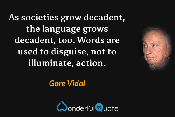 As societies grow decadent, the language grows decadent, too. Words are used to disguise, not to illuminate, action. - Gore Vidal quote.