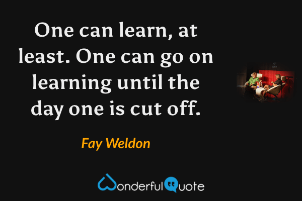 One can learn, at least.  One can go on learning until the day one is cut off. - Fay Weldon quote.