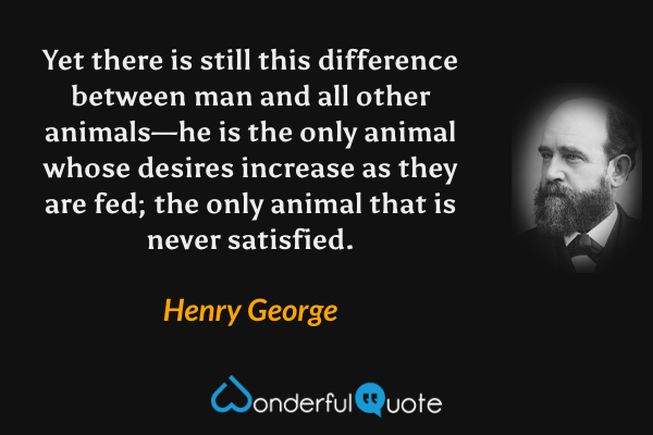 Yet there is still this difference between man and all other animals—he is the only animal whose desires increase as they are fed; the only animal that is never satisfied. - Henry George quote.