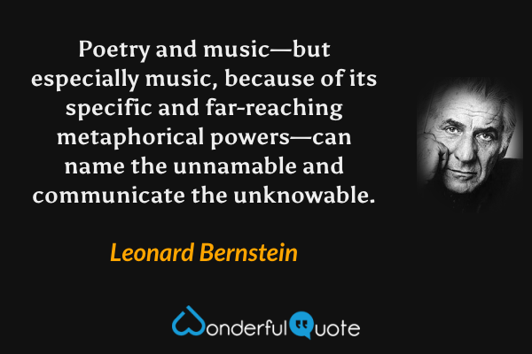 Poetry and music—but especially music, because of its specific and far-reaching metaphorical powers—can name the unnamable and communicate the unknowable. - Leonard Bernstein quote.