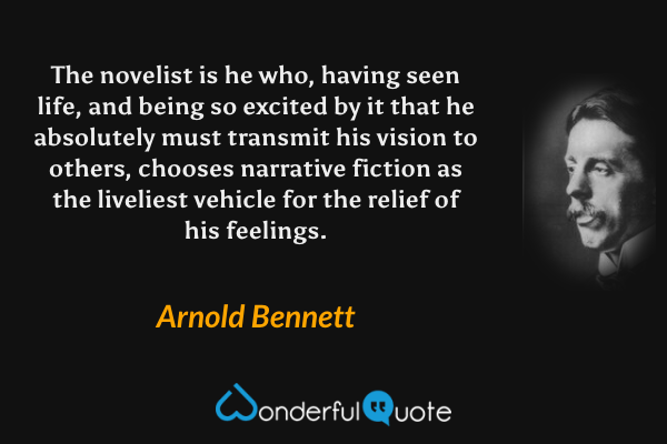 The novelist is he who, having seen life, and being so excited by it that he absolutely must transmit his vision to others, chooses narrative fiction as the liveliest vehicle for the relief of his feelings. - Arnold Bennett quote.