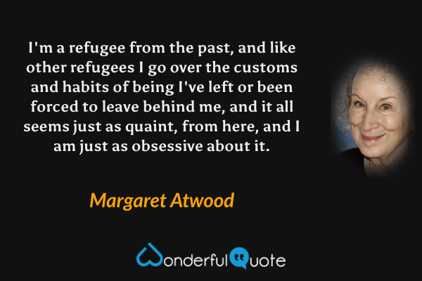 I'm a refugee from the past, and like other refugees I go over the customs and habits of being I've left or been forced to leave behind me, and it all seems just as quaint, from here, and I am just as obsessive about it. - Margaret Atwood quote.