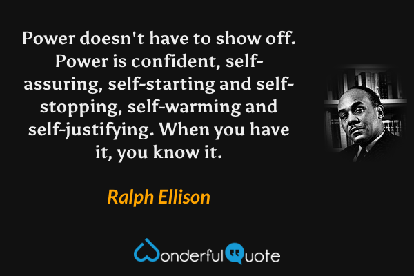 Power doesn't have to show off.  Power is confident, self-assuring, self-starting and self-stopping, self-warming and self-justifying.  When you have it, you know it. - Ralph Ellison quote.