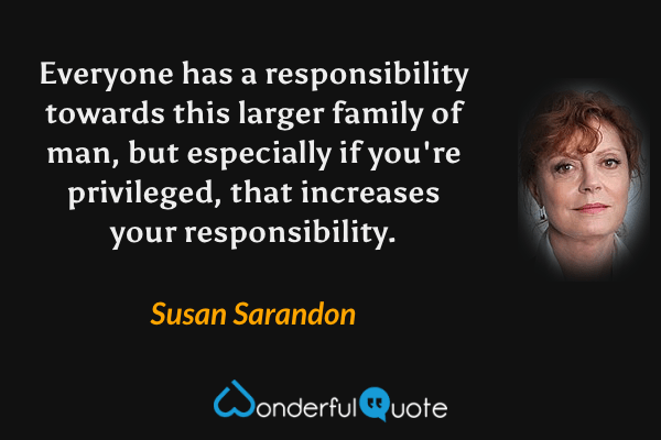 Everyone has a responsibility towards this larger family of man, but especially if you're privileged, that increases your responsibility. - Susan Sarandon quote.