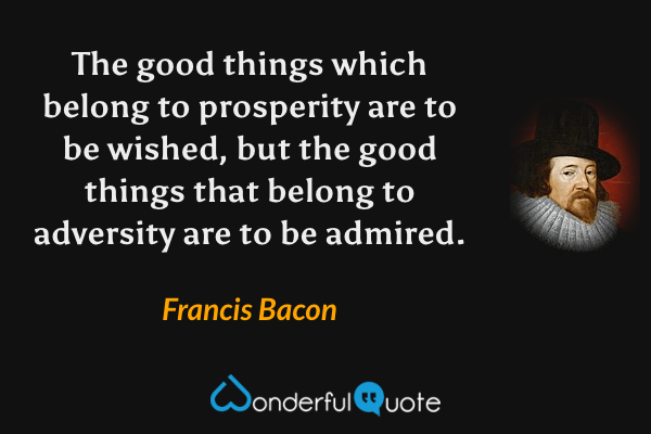 The good things which belong to prosperity are to be wished, but the good things that belong to adversity are to be admired. - Francis Bacon quote.