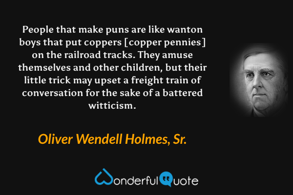 People that make puns are like wanton boys that put coppers [copper pennies] on the railroad tracks.  They amuse themselves and other children, but their little trick may upset a freight train of conversation for the sake of a battered witticism. - Oliver Wendell Holmes, Sr. quote.