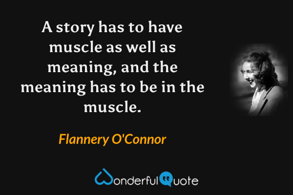 A story has to have muscle as well as meaning, and the meaning has to be in the muscle. - Flannery O'Connor quote.