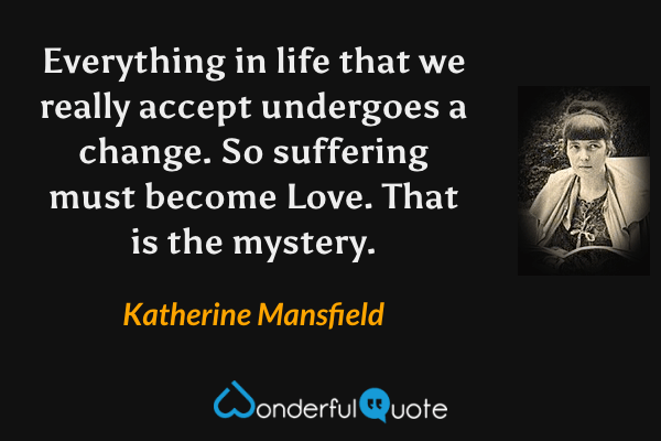 Everything in life that we really accept undergoes a change. So suffering must become Love. That is the mystery. - Katherine Mansfield quote.