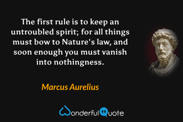 The first rule is to keep an untroubled spirit; for all things must bow to Nature's law, and soon enough you must vanish into nothingness. - Marcus Aurelius quote.