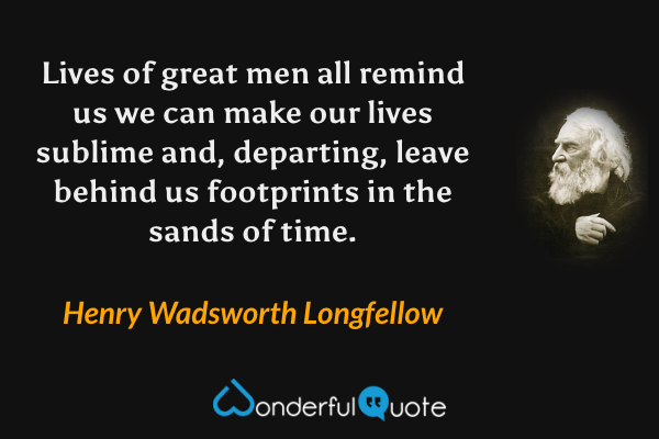 Lives of great men all remind us we can make our lives sublime and, departing, leave behind us footprints in the sands of time. - Henry Wadsworth Longfellow quote.
