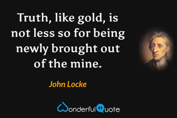 Truth, like gold, is not less so for being newly brought out of the mine. - John Locke quote.