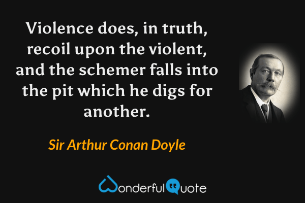 Violence does, in truth, recoil upon the violent, and the schemer falls into the pit which he digs for another. - Sir Arthur Conan Doyle quote.
