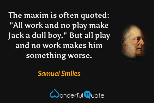 The maxim is often quoted: "All work and no play make Jack a dull boy." But all play and no work makes him something worse. - Samuel Smiles quote.