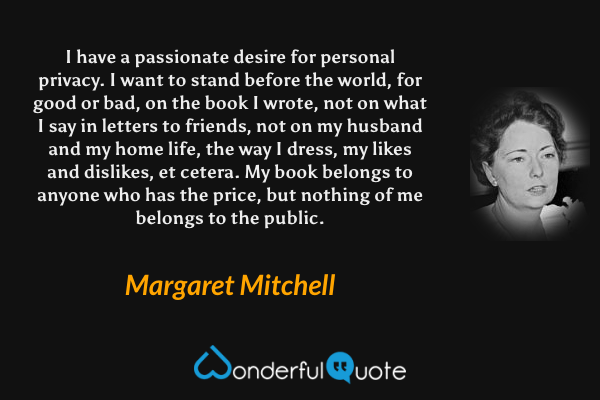 I have a passionate desire for personal privacy. I want to stand before the world, for good or bad, on the book I wrote, not on what I say in letters to friends, not on my husband and my home life, the way I dress, my likes and dislikes, et cetera. My book belongs to anyone who has the price, but nothing of me belongs to the public. - Margaret Mitchell quote.