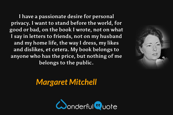 I have a passionate desire for personal privacy. I want to stand before the world, for good or bad, on the book I wrote, not on what I say in letters to friends, not on my husband and my home life, the way I dress, my likes and dislikes, et cetera.  My book belongs to anyone who has the price, but nothing of me belongs to the public. - Margaret Mitchell quote.