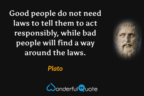Good people do not need laws to tell them to act responsibly, while bad people will find a way around the laws. - Plato quote.