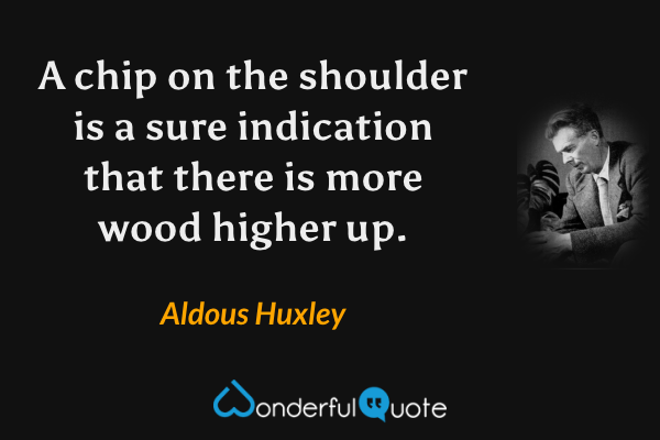 A chip on the shoulder is a sure indication that there is more wood higher up. - Aldous Huxley quote.