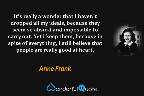 It's really a wonder that I haven't dropped all my ideals, because they seem so absurd and impossible to carry out. Yet I keep them, because in spite of everything, I still believe that people are really good at heart. - Anne Frank quote.