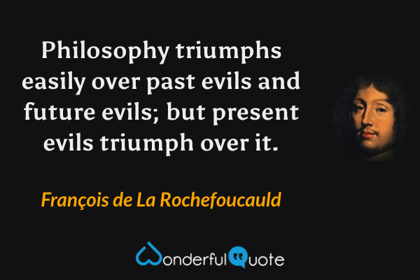Philosophy triumphs easily over past evils and future evils; but present evils triumph over it. - François de La Rochefoucauld quote.