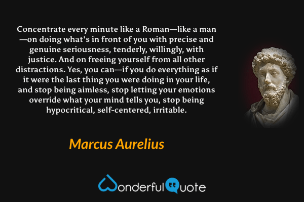 Concentrate every minute like a Roman—like a man—on doing what's in front of you with precise and genuine seriousness, tenderly, willingly, with justice. And on freeing yourself from all other distractions. Yes, you can—if you do everything as if it were the last thing you were doing in your life, and stop being aimless, stop letting your emotions override what your mind tells you, stop being hypocritical, self-centered, irritable. - Marcus Aurelius quote.