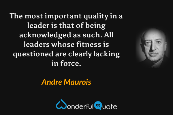 The most important quality in a leader is that of being acknowledged as such. All leaders whose fitness is questioned are clearly lacking in force. - Andre Maurois quote.