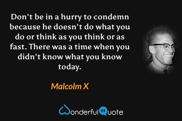 Don't be in a hurry to condemn because he doesn't do what you do or think as you think or as fast. There was a time when you didn't know what you know today. - Malcolm X quote.