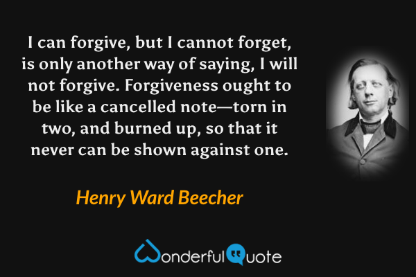 I can forgive, but I cannot forget, is only another way of saying, I will not forgive. Forgiveness ought to be like a cancelled note—torn in two, and burned up, so that it never can be shown against one. - Henry Ward Beecher quote.