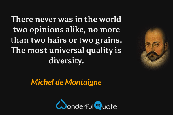 There never was in the world two opinions alike, no more than two hairs or two grains. The most universal quality is diversity. - Michel de Montaigne quote.