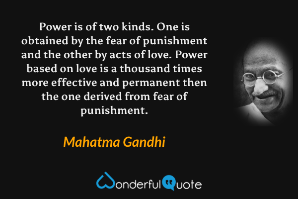 Power is of two kinds. One is obtained by the fear of punishment and the other by acts of love. Power based on love is a thousand times more effective and permanent then the one derived from fear of punishment. - Mahatma Gandhi quote.
