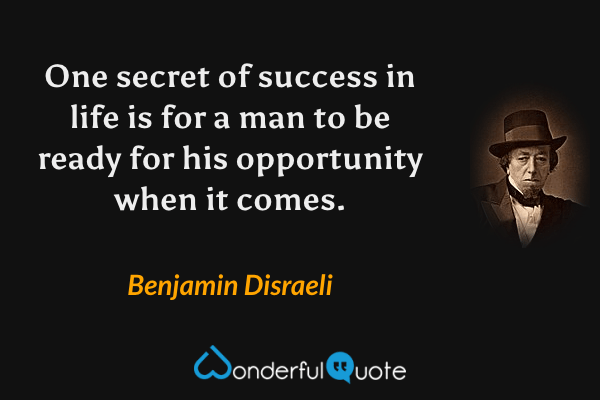 One secret of success in life is for a man to be ready for his opportunity when it comes. - Benjamin Disraeli quote.