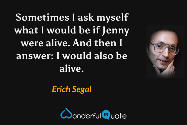 Sometimes I ask myself what I would be if Jenny were alive. And then I answer: I would also be alive. - Erich Segal quote.