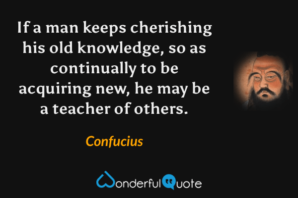 If a man keeps cherishing his old knowledge, so as continually to be acquiring new, he may be a teacher of others. - Confucius quote.