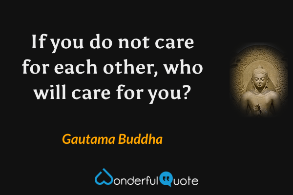 If you do not care for each other, who will care for you? - Gautama Buddha quote.