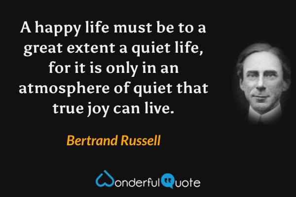 A happy life must be to a great extent a quiet life, for it is only in an atmosphere of quiet that true joy can live. - Bertrand Russell quote.