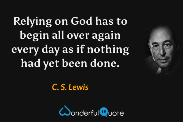 Relying on God has to begin all over again every day as if nothing had yet been done. - C. S. Lewis quote.