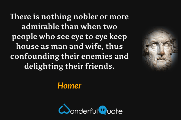 There is nothing nobler or more admirable than when two people who see eye to eye keep house as man and wife, thus confounding their enemies and delighting their friends. - Homer quote.