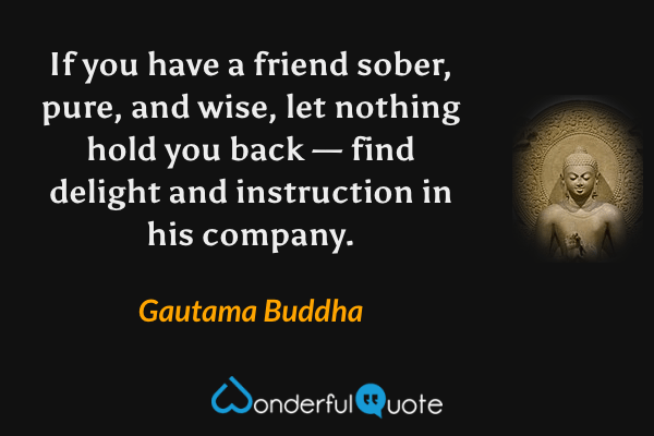 If you have a friend sober, pure, and wise, let nothing hold you back — find delight and instruction in his company. - Gautama Buddha quote.