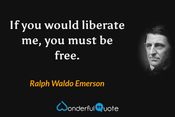 If you would liberate me, you must be free. - Ralph Waldo Emerson quote.