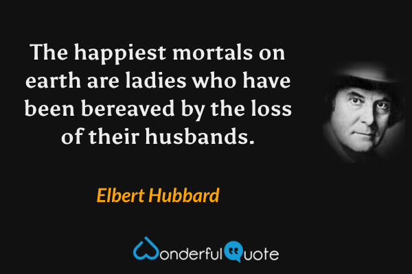 The happiest mortals on earth are ladies who have been bereaved by the loss of their husbands. - Elbert Hubbard quote.