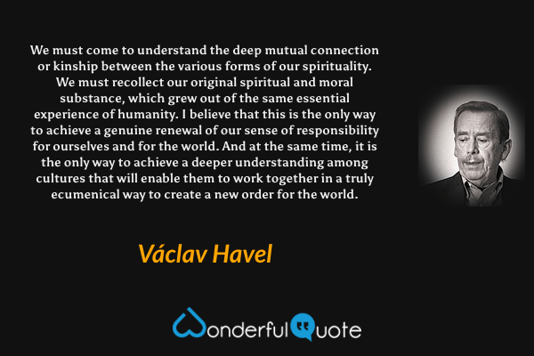 We must come to understand the deep mutual connection or kinship between the various forms of our spirituality. We must recollect our original spiritual and moral substance, which grew out of the same essential experience of humanity. I believe that this is the only way to achieve a genuine renewal of our sense of responsibility for ourselves and for the world. And at the same time, it is the only way to achieve a deeper understanding among cultures that will enable them to work together in a truly ecumenical way to create a new order for the world. - Václav Havel quote.