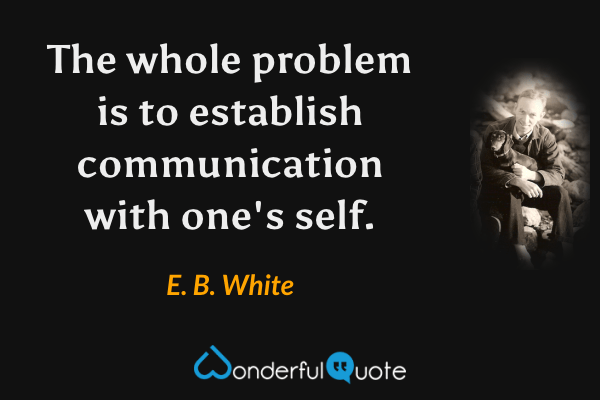 The whole problem is to establish communication with one's self. - E. B. White quote.