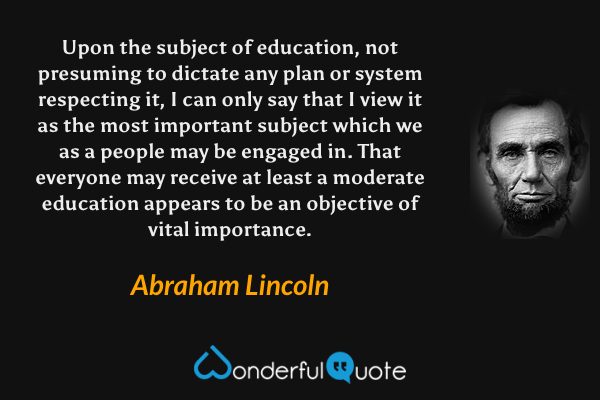 Upon the subject of education, not presuming to dictate any plan or system respecting it, I can only say that I view it as the most important subject which we as a people may be engaged in. That everyone may receive at least a moderate education appears to be an objective of vital importance. - Abraham Lincoln quote.