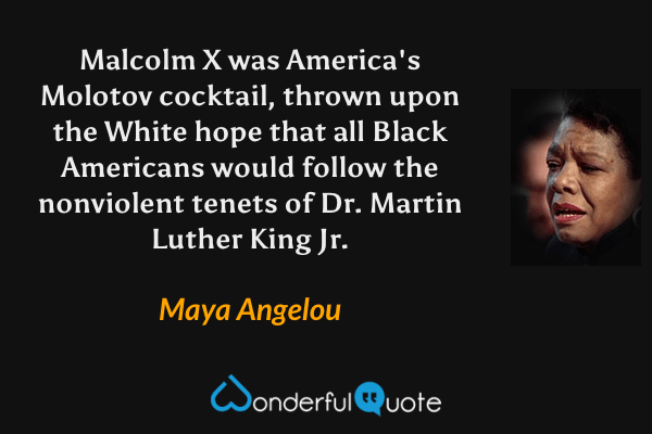 Malcolm X was America's Molotov cocktail, thrown upon the White hope that all Black Americans would follow the nonviolent tenets of Dr. Martin Luther King Jr. - Maya Angelou quote.