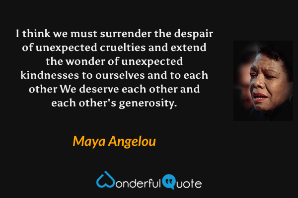 I think we must surrender the despair of unexpected cruelties and extend the wonder of unexpected kindnesses to ourselves and to each other  We deserve each other and each other's generosity. - Maya Angelou quote.